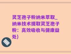 灵芝孢子粉纳米萃取_纳米技术提取灵芝孢子粉：高效吸收与健康益处)
