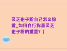 灵芝孢子粉自己怎么称重_如何自行称量灵芝孢子粉的重量？)