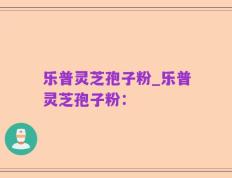 乐普灵芝孢子粉_乐普灵芝孢子粉：