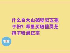 什么白大山破壁灵芝孢子粉？哪里买破壁灵芝孢子粉最正宗