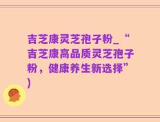 吉芝康灵芝孢子粉_“吉芝康高品质灵芝孢子粉，健康养生新选择”)