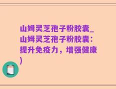 山姆灵芝孢子粉胶囊_山姆灵芝孢子粉胶囊：提升免疫力，增强健康)