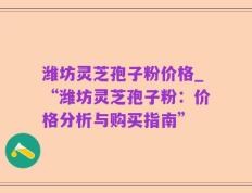 潍坊灵芝孢子粉价格_“潍坊灵芝孢子粉：价格分析与购买指南”