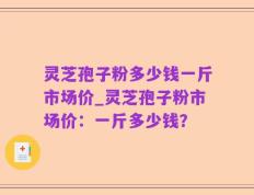 灵芝孢子粉多少钱一斤市场价_灵芝孢子粉市场价：一斤多少钱？
