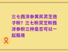 三七西洋参黄芪灵芝孢子粉？三七粉灵芝粉西洋参粉三种是否可以一起服用