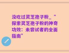 没吃过灵芝孢子粉_“探索灵芝孢子粉的神奇功效：未尝试者的全面指南”