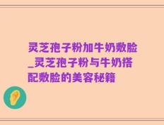 灵芝孢子粉加牛奶敷脸_灵芝孢子粉与牛奶搭配敷脸的美容秘籍