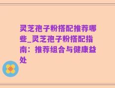 灵芝孢子粉搭配推荐哪些_灵芝孢子粉搭配指南：推荐组合与健康益处