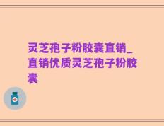 灵芝孢子粉胶囊直销_直销优质灵芝孢子粉胶囊