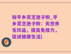 和平乡灵芝孢子粉_平乡灵芝孢子粉：天然养生珍品，提高免疫力，促进健康生活)