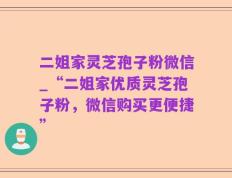 二姐家灵芝孢子粉微信_“二姐家优质灵芝孢子粉，微信购买更便捷”