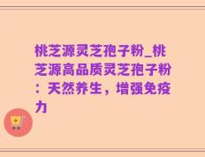 桃芝源灵芝孢子粉_桃芝源高品质灵芝孢子粉：天然养生，增强免疫力