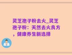 灵芝孢子粉去火_灵芝孢子粉：天然去火良方，健康养生新选择