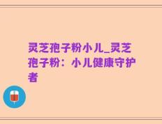 灵芝孢子粉小儿_灵芝孢子粉：小儿健康守护者