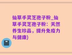仙草手灵芝孢子粉_仙草手灵芝孢子粉：天然养生珍品，提升免疫力与健康)