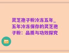 灵芝孢子粉冷冻五年_五年冷冻保存的灵芝孢子粉：品质与功效探究