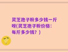 灵芝孢子粉多少钱一斤呀(灵芝孢子粉价格：每斤多少钱？)