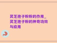 灵芝孢子粉粉的作用_灵芝孢子粉的神奇功效与应用