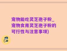 宠物能吃灵芝孢子粉_宠物食用灵芝孢子粉的可行性与注意事项)