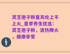 灵芝孢子粉夏天吃上不上火_夏季养生优选：灵芝孢子粉，清热降火，健康享受