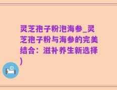 灵芝孢子粉泡海参_灵芝孢子粉与海参的完美结合：滋补养生新选择)