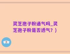 灵芝孢子粉通气吗_灵芝孢子粉是否透气？)