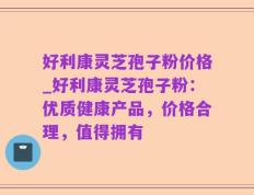 好利康灵芝孢子粉价格_好利康灵芝孢子粉：优质健康产品，价格合理，值得拥有
