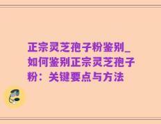 正宗灵芝孢子粉鉴别_如何鉴别正宗灵芝孢子粉：关键要点与方法