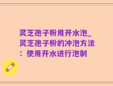 灵芝孢子粉用开水泡_灵芝孢子粉的冲泡方法：使用开水进行泡制