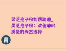 灵芝孢子粉能帮助睡_灵芝孢子粉：改善睡眠质量的天然选择
