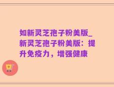 如新灵芝孢子粉美版_新灵芝孢子粉美版：提升免疫力，增强健康