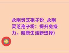 永刚灵芝孢子粉_永刚灵芝孢子粉：提升免疫力，健康生活新选择)