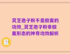灵芝孢子粉不是胶囊的功效_灵芝孢子粉非胶囊形态的神奇功效解析