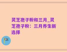 灵芝孢子粉和三月_灵芝孢子粉：三月养生新选择