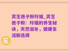 灵芝孢子粉玲姐_灵芝孢子粉：玲姐的养生秘诀，天然滋补，健康生活新选择
