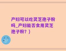 产妇可以吃灵芝孢子粉吗_产妇能否食用灵芝孢子粉？)