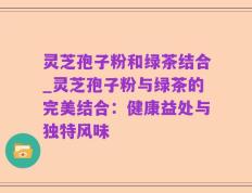灵芝孢子粉和绿茶结合_灵芝孢子粉与绿茶的完美结合：健康益处与独特风味