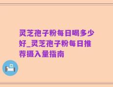 灵芝孢子粉每日喝多少好_灵芝孢子粉每日推荐摄入量指南