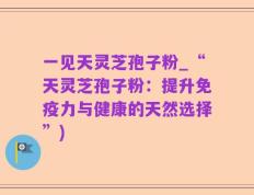 一见天灵芝孢子粉_“天灵芝孢子粉：提升免疫力与健康的天然选择”)
