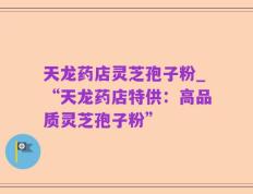天龙药店灵芝孢子粉_“天龙药店特供：高品质灵芝孢子粉”