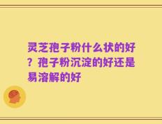 灵芝孢子粉什么状的好？孢子粉沉淀的好还是易溶解的好