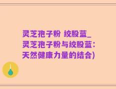 灵芝孢子粉 绞股蓝_灵芝孢子粉与绞股蓝：天然健康力量的结合)