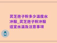 灵芝孢子粉多少温度水冲服_灵芝孢子粉冲服适宜水温及注意事项