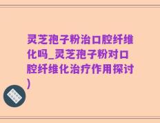 灵芝孢子粉治口腔纤维化吗_灵芝孢子粉对口腔纤维化治疗作用探讨)