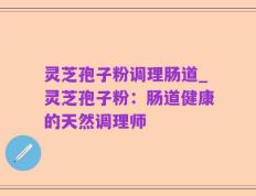 灵芝孢子粉调理肠道_灵芝孢子粉：肠道健康的天然调理师