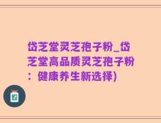 岱芝堂灵芝孢子粉_岱芝堂高品质灵芝孢子粉：健康养生新选择)