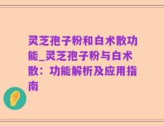 灵芝孢子粉和白术散功能_灵芝孢子粉与白术散：功能解析及应用指南