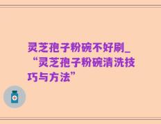 灵芝孢子粉碗不好刷_“灵芝孢子粉碗清洗技巧与方法”
