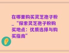在哪里购买灵芝孢子粉_“探索灵芝孢子粉购买地点：优质选择与购买指南”