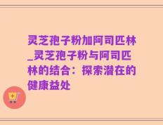 灵芝孢子粉加阿司匹林_灵芝孢子粉与阿司匹林的结合：探索潜在的健康益处